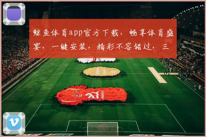 鲸鱼体育app官方下载，畅享体育盛宴，一键安装，精彩不容错过，三重福利等你来