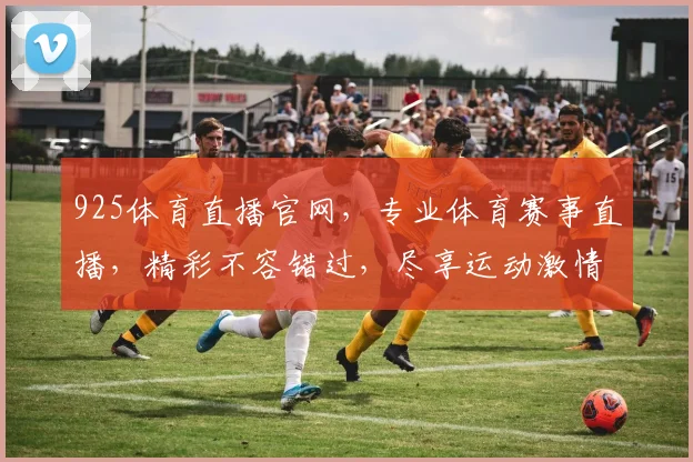 925体育直播官网，专业体育赛事直播，精彩不容错过，尽享运动激情，两重福利等你来拿