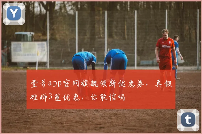 壹号app官网旗舰领新优惠券，真假难辨3重优惠，你敢信吗