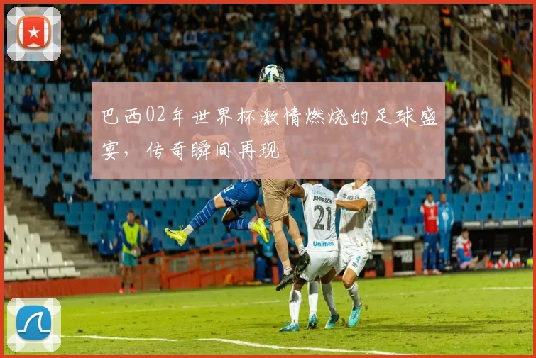 巴西02年世界杯激情燃烧的足球盛宴，传奇瞬间再现