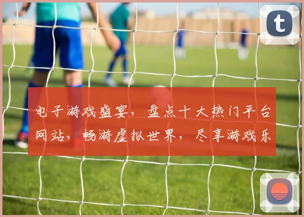 电子游戏盛宴，盘点十大热门平台网站，畅游虚拟世界，尽享游戏乐趣，一网打尽